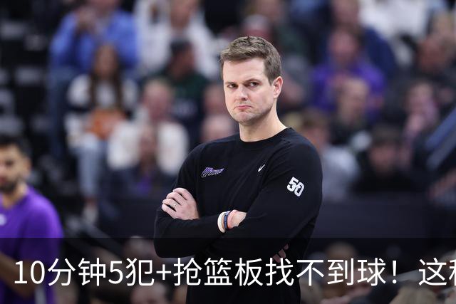 10分钟5犯+抢篮板找不到球！这种球员为什么能被郭士强选入国家队？